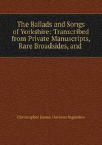 The Ballads and Songs of Yorkshire: Transcribed from Private Manuscripts, Rare Broadsides, and .
