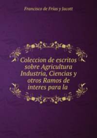 Coleccion de escritos sobre Agricultura Industria, Ciencias y otros Ramos de interes para la .