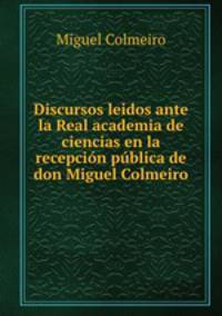 Discursos leidos ante la Real academia de ciencias en la recepcion publica de don Miguel Colmeiro