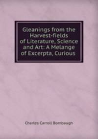 Gleanings from the Harvest-fields of Literature, Science and Art: A Melange of Excerpta, Curious .