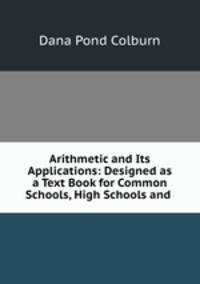 Arithmetic and Its Applications: Designed as a Text Book for Common Schools, High Schools and .