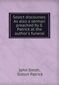 Select discourses. As also a sermon preached by S. Patrick at the author