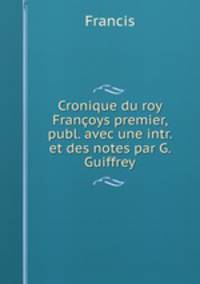Cronique du roy Francoys premier, publ. avec une intr. et des notes par G. Guiffrey