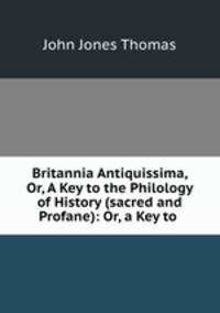 Britannia Antiquissima, Or, A Key to the Philology of History (sacred and Profane): Or, a Key to .