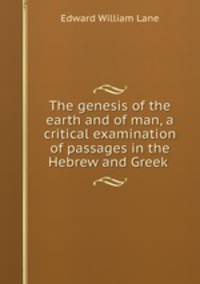 The genesis of the earth and of man, a critical examination of passages in the Hebrew and Greek .