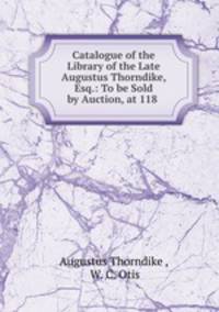 Catalogue of the Library of the Late Augustus Thorndike, Esq.: To be Sold by Auction, at 118 .