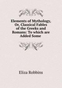 Elements of Mythology, Or, Classical Fables of the Greeks and Romans: To which are Added Some .