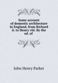 Some account of domestic architecture in England, from Richard ii. to Henry viii. By the ed. of .