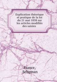Explication theorique et pratique de la loi du 21 mai 1858 sur les articles modifies des saisies .