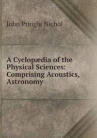 A Cyclop?dia of the Physical Sciences: Comprising Acoustics, Astronomy .