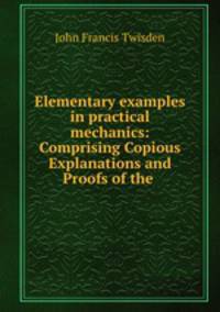Elementary examples in practical mechanics: Comprising Copious Explanations and Proofs of the .