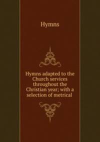 Hymns adapted to the Church services throughout the Christian year; with a selection of metrical .