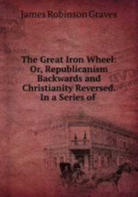 The Great Iron Wheel: Or, Republicanism Backwards and Christianity Reversed. In a Series of .