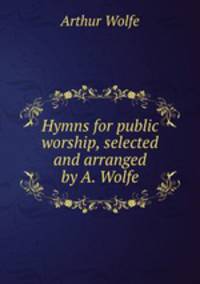 Hymns for public worship, selected and arranged by A. Wolfe