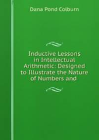 Inductive Lessons in Intellectual Arithmetic: Designed to Illustrate the Nature of Numbers and .