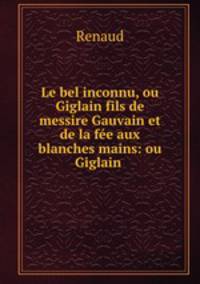 Le bel inconnu, ou Giglain fils de messire Gauvain et de la fee aux blanches mains: ou Giglain .