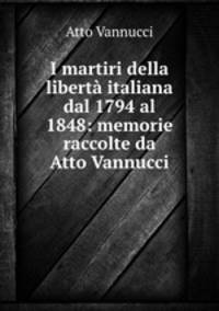 I martiri della liberta italiana dal 1794 al 1848: memorie raccolte da Atto Vannucci