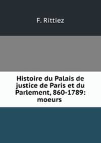 Histoire du Palais de justice de Paris et du Parlement, 860-1789: moeurs .