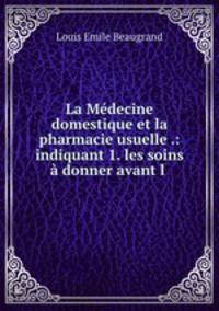La Medecine domestique et la pharmacie usuelle .: indiquant 1. les soins a donner avant l .