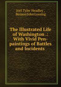 The Illustrated Life of Washington .: With Vivid Pen-paintings of Battles and Incidents .