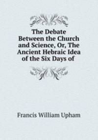 The Debate Between the Church and Science, Or, The Ancient Hebraic Idea of the Six Days of .