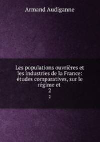 Les populations ouvrieres et les industries de la France: etudes comparatives, sur le regime et .