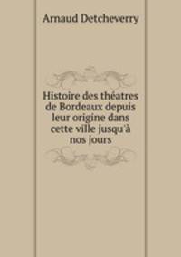 Histoire des theatres de Bordeaux depuis leur origine dans cette ville jusqu