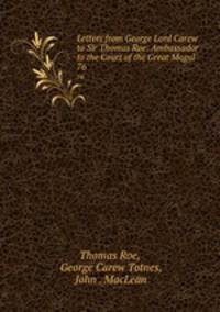 Letters from George Lord Carew to Sir Thomas Roe: Ambassador to the Court of the Great Mogul .. 76