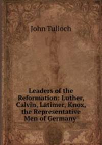 Leaders of the Reformation: Luther, Calvin, Latimer, Knox, the Representative Men of Germany .