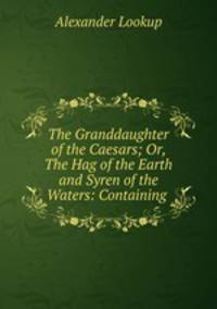 The Granddaughter of the Caesars; Or, The Hag of the Earth and Syren of the Waters: Containing .