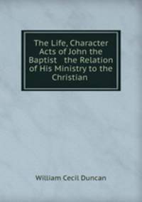 The Life, Character & Acts of John the Baptist & the Relation of His Ministry to the Christian .