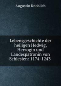 Lebensgeschichte der heiligen Hedwig, Herzogin und Landespatronin von Schlesien. 1174-1243