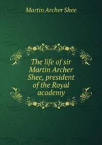 The life of sir Martin Archer Shee, president of the Royal academy
