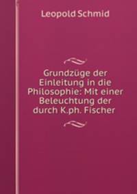 Grundzuge der Einleitung in die Philosophie: Mit einer Beleuchtung der durch K.ph. Fischer .