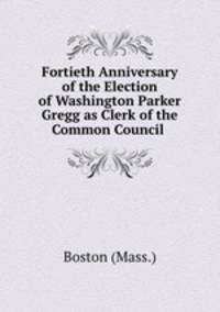 Fortieth Anniversary of the Election of Washington Parker Gregg as Clerk of the Common Council .