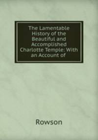 The Lamentable History of the Beautiful and Accomplished Charlotte Temple: With an Account of .