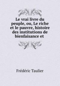 Le vrai livre du peuple, ou, Le riche et le pauvre, histoire des institutions de bienfaisance et .