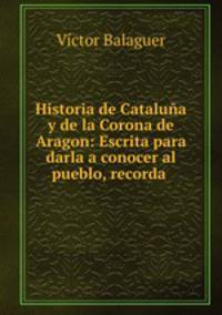 Historia de Cataluna y de la Corona de Aragon: Escrita para darla a conocer al pueblo, recorda .