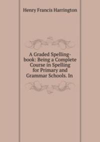 A Graded Spelling-book: Being a Complete Course in Spelling for Primary and Grammar Schools. In .