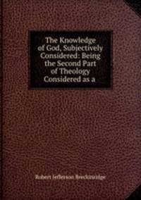 The Knowledge of God, Subjectively Considered: Being the Second Part of Theology Considered as a .