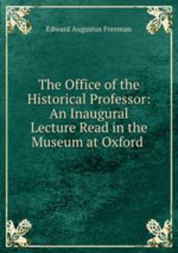 The Office of the Historical Professor: An Inaugural Lecture Read in the Museum at Oxford .