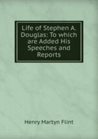 Life of Stephen A. Douglas: To which are Added His Speeches and Reports