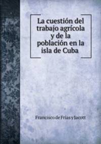 La cuestion del trabajo agricola y de la poblacion en la isla de Cuba .