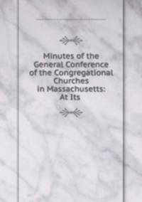 Minutes of the General Conference of the Congregational Churches in Massachusetts: At Its .