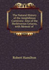The Natural History of the Amphibious Carnivora: Also of the Herbivorous Cetacea, with Memoir of .