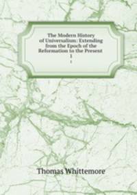 The Modern History of Universalism: Extending from the Epoch of the Reformation to the Present .. 1