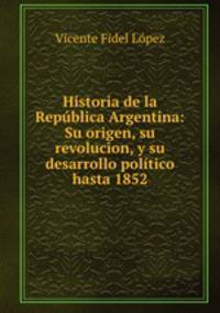 Historia de la Republica Argentina: Su origen, su revolucion, y su desarrollo politico hasta 1852