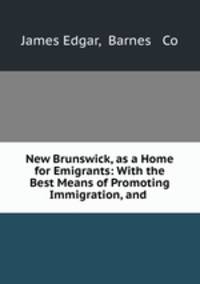 New Brunswick, as a Home for Emigrants: With the Best Means of Promoting Immigration, and .