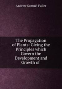 The Propagation of Plants: Giving the Principles which Govern the Development and Growth of .