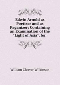 Edwin Arnold as Poetizer and as Paganizer: Containing an Examination of the "Light of Asia", for .